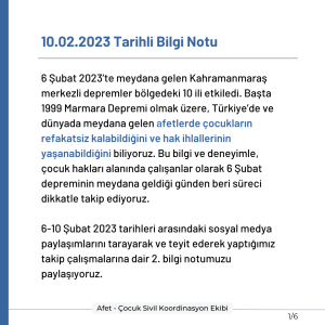 10.02.2023 Tarihli Bilgi Notu 6 Şubat 2023’te meydana gelen Kahramanmaraş merkezli depremler bölgedeki 10 ili etkiledi. Başta 1999 Marmara Depremi olmak üzere, Türkiye’de ve dünyada meydana gelen afetlerde çocukların refakatsiz kalabildiğini ve hak ihlallerinin yaşanabildiğini biliyoruz. Bu bilgi ve deneyimle, çocuk hakları alanında çalışanlar olarak 6 Şubat depreminin meydana geldiği günden beri süreci dikkatle takip ediyoruz. 6-10 Şubat 2023 tarihleri arasındaki sosyal medya paylaşımlarını tarayarak ve teyit ederek yaptığımız takip çalışmalarına dair 2. bilgi notumuzu paylaşıyoruz.