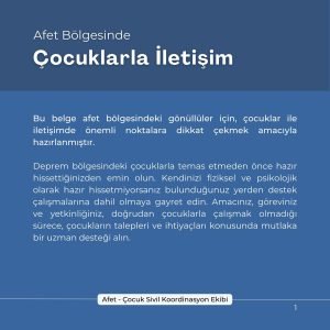 Afet Bölgesinde Çocuklarla İletişim Bu belge afet bölgelerindeki gönüllüler için çocuklar ile iletişimde önemli noktalara dikkat çekmek amacıyla hazırlanmıştır. Deprem bölgesindeki çocuklarla temas etmeden önce hazır hissettiğinizden emin olun. Kendinizi fiziksel ve psikolojik olarak hazır hissetmiyorsanız bulunduğunuz yerden destek çalışmalarına dahil olmaya gayret edin. Amacınız, göreviniz ve yetkinliğiniz, doğrudan çocuklarla çalışmak olmadığı sürece çocukların talepleri ve ihtiyaçları konusunda mutlaka uzman desteği alın.