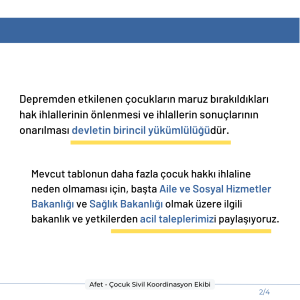 Depremden etkilenen çocukların maruz bırakıldıkları hak ihlallerinin önlenmesi ve ihlallerin sonuçlarının onarılması devletin birincil yükümlülüğüdür. Mevcut tablonun daha fazla çocuk hakkı ihlaline neden olmaması için, başta Aile ve Sosyal Hizmetler Bakanlığı ve Sağlık Bakanlığı olmak üzere ilgili bakanlık ve yetkilerden acil taleplerimizi paylaşıyoruz.