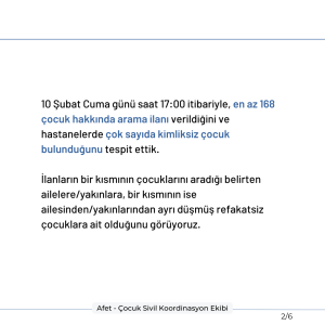 10 Şubat Cuma günü saat 17:00 itibariyle, en az 168 çocuk hakkında arama ilanı verildiğini ve hastanelerde çok sayıda kimliksiz çocuk bulunduğunu tespit ettik. İlanların bir kısmının çocuklarını aradığı belirten ailelere/yakınlara, bir kısmının ise ailesinden/yakınlarından ayrı düşmüş refakatsiz çocuklara ait olduğunu görüyoruz.