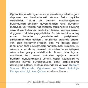 Öğrenciler yaş düzeylerine ve yaşam deneyimlerine göre depreme ve beraberindeki sürece farklı tepkiler verebilirler. Tekrar bir deprem olabileceğinden, bulundukları binaların güvenliğinden kaygı duyabilir; medyada yer verilen haberlerden etkilenebilir; davranış veya alışkanlıklarında farklılıklar, fiziksel ve/veya sosyal-duygusal zorluklar yaşayabilirler. Bu tür zorluklarla baş etme becerileri çevrelerindeki yetişkinlerin yaklaşımlarından etkilenir. Yetişkinler arasında önemli yeri olan öğretmenlerinden bilgi ve destek alarak rahatlarlar ancak iyileşmeleri haftalar, aylar sürebilir. Bu süreçte sizler de eş zamanlı bir zorlanma ve iyileşme sürecinden geçiyor olabilirsiniz. Bunun için faydalı olabilecek bazı temel noktaları aşağıda derledik; bunların uygulanmasına yönelik çeşitli kaynakları ve desteğe ihtiyaç duyduğunuzda dahil olabileceğiniz dayanışma ağlarını metnin sonunda da yer alan Deprem Sonrası Dönemde Öğretmen ve Okul Psikolojik Danışmanları için Alet Çantası'nda bulabilirsiniz.