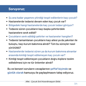 Soruyoruz: Şu ana kadar yaşamını yitirdiği tespit edilenlerin kaçı çocuk? Hastanelerde tedavisi devam eden kaç çocuk var? Bölgedeki hangi hastanelerde kaç çocuk tedavi görüyor? Tedavisi süren çocukların kaçı başka şehirlerdeki hastanelere sevk edildi? Çocukların sevk edildiği şehirler ve hastaneler hangileri? Tedavisi tamamlanan çocukların kaçı ailesi ya da yakınları ile buluştu, kaçı kurum bakımına alındı? Tüm bu süreçler nasıl yürütüldü? Hastanelerde tedavisi süren ya da kurum bakımına alınanlar arasında kimliği tespit edilemeyen kaç çocuk var? Kimliği tespit edilemeyen çocukların doğru kişilere teslim edilebilmesi için ne tür önlemler alındı? Bu ve benzeri soruların cevaplarının şeffaf biçimde ve günlük olarak kamuoyu ile paylaşılmasını talep ediyoruz.