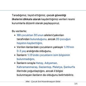 Taradığımız, teyid ettiğimiz, çocuk güvenliği ilkelerini dikkate alarak kaydettiğimiz verileri resmi kurumlarla düzenli olarak paylaşıyoruz. Bu verilerle; 168 çocuktan 30’unun aileleri/yakınları tarafından bulunduğunu, ancak 20 çocuğun hayatını kaybettiğini, Verilen ilanlardaki çocukların yaklaşık %70’inin 0-3 yaş aralığında olduğunu, İlanların %13’ünde çocukların isim bilgisinin bulunmadığını, İlanların sırayla Hatay, Adıyaman, Kahramanmaraş, Gaziantep, Malatya, Şanlıurfa illerinde yoğunlaştığını, ancak il bilgisi bulunmayan ilanların da olduğunu belirtebiliriz.
