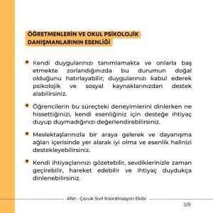 ÖĞRETMENLERİN VE OKUL PSİKOLOJİK DANIŞMANLARININ ESENLİĞİ Kendi duygularınızı tanımlamakta ve onlarla baş etmekte zorlandığınızda bu durumun doğal olduğunu hatırlayabilir; duygularınızı kabul ederek psikolojik ve sosyal kaynaklarınızdan destek alabilirsiniz. Öğrencilerin bu süreçteki deneyimlerini dinlerken ne hissettiğinizi, kendi esenliğiniz için desteğe ihtiyaç duyup duymadığınızı değerlendirebilirsiniz. Meslektaşlarınızla bir araya gelerek ve dayanışma ağları içerisinde yer alarak iyi olma ve esenlik halinizi destekleyebilirsiniz. Kendi ihtiyaçlarınızı gözetebilir, sevdiklerinizle zaman geçirebilir, hareket edebilir ve ihtiyaç duydukça dinlenebilirsiniz.