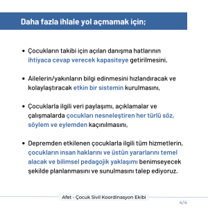 Daha fazla ihlale yol açmamak için; Çocukların takibi için açılan danışma hatlarının ihtiyaca cevap verecek kapasiteye getirilmesini, Çocuklarını arayan ailelerin/yakınların bilgi edinmesini hızlandıracak ve kolaylaştıracak etkin bir sistemin kurulmasını, Çocuklarla ilgili veri paylaşımı, açıklamalar ve çalışmalarda çocukları nesneleştiren her türlü söz, söylem ve eylemden kaçınılmasını, Depremden etkilenen çocuklarla ilgili tüm hizmetlerin, çocukların insan haklarını ve üstün yararlarını temel alacak ve bilimsel pedagojik yaklaşımı benimseyecek şekilde planlanmasını ve sunulmasını talep ediyoruz.