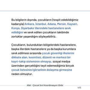 Bu bilgilerin dışında, çocukların (tespit edebildiğimiz kadarıyla) Ankara, İstanbul, Adana, Mersin, Kayseri, Konya, Diyarbakır illerindeki hastanelere sevk edildiğini ve sevk edilen çocukların takibinde zorluklar yaşandığını söyleyebiliriz. Çocukların, bulundukları bölgelerdeki hastanelere, başka illerdeki hastanelere ya da başka kurumlara sevk edilmesi sırasında çocuk güvenliği ilkelerini dikkate alan, kesintisiz, düzenli ve merkezi bir kayıt-takip sisteminin olmayışı, sosyal medya üzerinden gerçekliğini teyit edemediğimiz birçok çocuk listesinin/görselinin dolaşıma girmesine neden olmuştur.