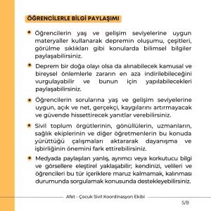 ÖĞRENCİLERLE BİLGİ PAYLAŞIMI Öğrencilerin yaş ve gelişim seviyelerine uygun materyaller kullanarak depremin oluşumu, çeşitleri, görülme sıklıkları gibi konularda bilimsel bilgiler paylaşabilirsiniz. Deprem bir doğa olayı olsa da alınabilecek kamusal ve bireysel önlemlerle zararın en aza indirilebileceğini vurgulayabilir ve bunun için yapılabilecekleri paylaşabilirsiniz. Öğrencilerin sorularına yaş ve gelişim seviyelerine uygun, açık ve net, gerçekçi, kaygılarını artırmayacak ve güvende hissettirecek yanıtlar verebilirsiniz. Sivil toplum örgütlerinin, gönüllülerin, uzmanların, sağlık ekiplerinin ve diğer öğretmenlerin bu konuda yürüttüğü çalışmaları aktararak dayanışma ve işbirliğinin önemini fark ettirebilirsiniz. Medyada paylaşılan yanlış, ayrımcı veya korkutucu bilgi ve görsellere eleştirel yaklaşabilir; kendinizi, velileri ve öğrencileri bu tür içeriklere maruz kalmamak, kalınması durumunda sorgulamak konusunda destekleyebilirsiniz.