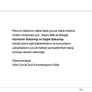 Mevcut tablonun daha fazla çocuk hakkı ihlaline neden olmaması için, başta Aile ve Sosyal Hizmetler Bakanlığı ve Sağlık Bakanlığı olmak üzere ilgili bakanlıkların ve kurumların çalışmalarını çocuk hakları perspektifiyle takip etmeye devam edeceğiz. Dayanışmayla, Afet Çocuk Sivil Koordinasyon Ekibi