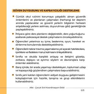 GÜVEN DUYGUSUNU VE KAPSAYICILIĞI DESTEKLEME Günlük okul rutinini korumaya çalışabilir; alınan güvenlik önlemlerini ve planlanan çalışmaları (herhangi bir deprem anında yapılacaklar ve güvenli yerlerin bilgisinin herkesin erişebileceği yerlere asılması, duyurulması gibi) gerektiğinde paylaşabilirsiniz. İhtiyaca göre ders planlarını değiştirebilir, ders yoğunluğunu azaltarak psikososyal destek çalışmalarını önceleyebilirsiniz. Öğrencilerin tekrar travma yaşamalarına yol açacak hatırlatıcılara, içeriklere ve ifadelere maruz kalmasını önleyebilirsiniz. Sınıfta ve okulda karşılıklı anlayışı ve iletişimi gözetip, zorbaca, dışlayıcı ve ayrımcı söylem ve davranışlara karşı önlemler alabilirsiniz. Barış içinde, bir arada yaşamayı destekleyen, toplumsal uzlaşı ve kapsayıcılığı güçlendiren çalışmalara başvurabilirsiniz. Sınıfa yeni katılan öğrencilerin aidiyet duygusu geliştirmesini kolaylaştırmak için hazırlık, tanışma ve grup etkinliklerini kullanabilirsiniz.