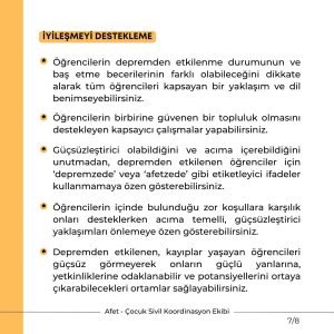 İYİLEŞMEYİ DESTEKLEME Öğrencilerin depremden etkilenme durumunun ve baş etme becerilerinin farklı olabileceğini dikkate alarak tüm öğrencileri kapsayan bir yaklaşım ve dil benimseyebilirsiniz. Öğrencilerin birbirine güvenen bir topluluk olmasını destekleyen kapsayıcı çalışmalar yapabilirsiniz. Güçsüzleştirici olabildiğini ve acıma içerebildiğini unutmadan, depremden etkilenen öğrenciler için ‘depremzede’ veya ‘afetzede’ gibi etiketleyici ifadeler kullanmamaya özen gösterebilirsiniz. Öğrencilerin içinde bulunduğu zor koşullara karşılık onları desteklerken acıma temelli, güçsüzleştirici yaklaşımları önlemeye özen gösterebilirsiniz. Depremden etkilenen, kayıplar yaşayan öğrencileri güçsüz görmeyerek onların güçlü yanlarına, yetkinliklerine odaklanabilir ve potansiyellerini ortaya çıkarabilecekleri ortamlar sağlayabilirsiniz.