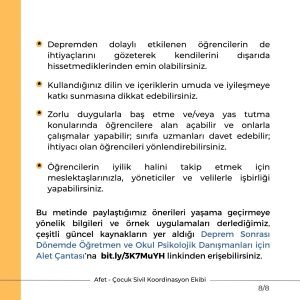 Depremden dolaylı etkilenen öğrencilerin de ihtiyaçlarını gözeterek kendilerini dışarıda hissetmediklerinden emin olabilirsiniz. Kullandığınız dilin ve içeriklerin umuda ve iyileşmeye katkı sunmasına dikkat edebilirsiniz. Zorlu duygularla baş etme ve/veya yas tutma konularında öğrencilere alan açabilir ve onlarla çalışmalar yapabilir; sınıfa uzmanları davet edebilir; ihtiyacı olan öğrencileri yönlendirebilirsiniz. Öğrencilerin iyilik halini takip etmek için meslektaşlarınızla, yöneticiler ve velilerle işbirliği yapabilirsiniz. Bu metinde paylaştığımız önerileri yaşama geçirmeye yönelik bilgileri ve örnek uygulamaları derlediğimiz, çeşitli güncel kaynakların yer aldığı Deprem Sonrası Dönemde Öğretmen ve Okul Psikolojik Danışmanları için Alet Çantası’na bit.ly/3K7MuYH linkinden erişebilirsiniz.