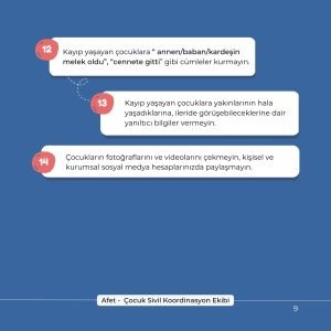 12- Kayıp yaşayan çocuklara "annen/baban/kardeşin melek oldu", "cennete gitti" gibi cümleler kurmayın. 13- Kayıp yaşayan çocuklara yakınlarının hala yaşadıklarına, ileride görüşebileceklerine dair yanıltıcı bilgiler vermeyin. 14- Çocukların fotoğraflarını ve videolarını çekmeyin, kişisel ve kurumsal sosyal medya hesaplarında paylaşmayın.