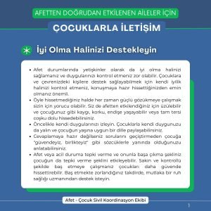 AFETTEN DOĞRUDAN ETKİLENEN AİLELER İÇİN ÇOCUKLARLA İLETİŞİM İyi Olma Halinizi Destekleyin Afet durumlarında yetişkinler olarak da iyi olma halinizi sağlamanız ve duygularınızı kontrol etmeniz zor olabilir. Çocuklara ve çevrenizdeki kişilere destek sağlayabilmek için kendi iyilik halinizi kontrol etmeniz, konuşmaya hazır hissettiğinizden emin olmanız önemli. Öyle hissetmediğiniz halde her zaman güçlü gözükmeye çalışmak sizin için yorucu olabilir. Siz de afetten etkilendiğiniz için üzülebilir ve çocuğunuz gibi kaygı, korku, endişe yaşayabilir veya tam tersi coşku dolu hissedebilirsiniz. Öncelikle kendi duygularınızı izleyin. Çocuklarla kendi duygunuzu da yalın ve çocuğun yaşına uygun bir dille paylaşabilirsiniz. Cevaplamaya hazır değilseniz sorularını geçiştirmeden çocuğa "güvendeyiz, birlikteyiz" gibi sözcüklerle yanında olduğunuzu anlatabilirsiniz. Afet veya acil duruma tepki verme ve onunla başa çıkma şekliniz çocuğun da tepki verme şeklini etkileyebilir. Sakin ve kontrollü şekilde baş etmeye çalışmanız çocukları daha güvende hissettirebilir. Baş etmekte zorlandığınız takdirde, mutlaka bir ruh sağlığı uzmanından destek isteyin.