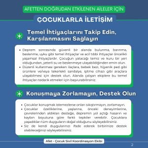 Temel İhtiyaçlarını Takip Edin, Karşılanmasını Sağlayın Deprem sonrasında güvenli bir alanda bulunma, barınma, beslenme, uyku gibi temel ihtiyaçlar ve acil tıbbi ihtiyaçlar öncelikli yaşamsal ihtiyaçlardır. Çocuğun yatacağı temiz ve kuru bir yeri olduğundan, yeterli su ve beslenmeye ulaşabildiğinden emin olun. Düzenli kullanması gereken ilaçlara, bebek bezi, hijyenik ped gibi ürünlere ve/veya tekerlekli sandalye, işitme cihazı gibi araçlara ulaşabilmesi için destek olun. Alanda çalışan ekiplere bu temel ihtiyaçları tedarik etmeleri için başvurabilirsiniz. Konuşmaya Zorlamayın, Destek Olun Çocuklar konuşmak istemezlerse onları sıkıştırmayın, zorlamayın. Çocuklar özelliklerine, yaşlarına, önceki deneyimlerine, çevrelerinden aldıkları desteğe, depremin yol açtığı hasarın ve kaybın boyutuna göre farklı tepkiler verebilir. Çocuklara yaşadıkları tüm duyguların doğal olduğunu söyleyebilirsiniz. Siz de kendi duygularınızı ifade ederek birbirinize destek olabileceğinizi söyleyebilirsiniz.