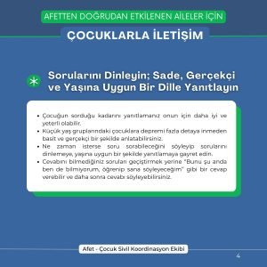 Sorularını Dinleyin; Sade, Gerçekçi ve Yaşına Uygun Bir Dille Yanıtlayın Çocuğun sorduğu kadarını yanıtlamanız onun için daha iyi ve yeterli olabilir. Küçük yaş gruplarındaki çocuklara depremi fazla detaya inmeden basit ve gerçekçi bir şekilde anlatabilirsiniz. Ne zaman isterse soru sorabileceğini söyleyip sorularını dinlemeye, yaşına uygun bir şekilde yanıtlamaya gayret edin. Cevabını bilmediğiniz soruları geçiştirmek yerine “Bunu şu anda ben de bilmiyorum, öğrenip sana söyleyeceğim’’ gibi bir cevap verebilir ve daha sonra cevabı söyleyebilirsiniz.