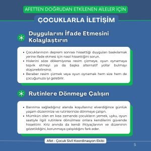 Duygularını İfade Etmesini Kolaylaştırın Çocuklarınızın deprem sonrası hissettiği duyguları baskılamak yerine ifade etmesi için nasıl hissettiğini sorun. Hislerini söze dökemiyorsa resim çizmeye, oyun oynamaya teşvik etmeyi ya da başka alternatif yollar bulmayı düşünebilirsiniz. Beraber resim çizmek veya oyun oynamak hem size hem de çocuğunuza iyi gelebilir. Rutinlere Dönmeye Çalışın Barınma sağladığınız alanda koşullarınız elverdiğince günlük yaşam düzeninize ve rutinlerinize dönmeye çalışın. Mümkün olan en kısa zamanda çocukların yemek, uyku, oyun saatiyle ilgili rutinlere dönülmesi onlara kendilerini güvende hissettirir. Kriz anında da kendi ihtiyaçlarının ve düzeninin gözetildiğini, korunmaya çalışıldığını fark eder.