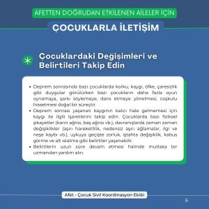 Çocuklardaki Değişimleri ve Belirtileri Takip Edin Deprem sonrasında bazı çocuklarda korku, kaygı, öfke, çaresizlik gibi duygular görülürken bazı çocukların daha fazla oyun oynamaya, şarkı söylemeye, dans etmeye yönelmesi, coşkulu hissetmesi doğal bir süreçtir. Deprem sonrası yaşanan kaygının kalıcı hale gelmemesi için kaygı ile ilgili işaretlerini takip edin. Çocuklarda bazı fiziksel şikayetler (karın ağrısı, baş ağrısı vb.), davranışlarda zaman zaman değişiklikler (aşırı hareketlilik, nedensiz aşırı ağlamalar, ilgi ve neşe kaybı vb.), uykuya geçişte zorluk, iştahta değişiklik, kabus görme ve alt ıslatma gibi belirtiler yaşanabilir. Belirtilerin uzun süre devam etmesi halinde mutlaka bir uzmandan yardım alın.