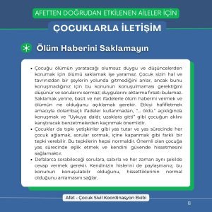 Ölüm Haberini Saklamayın Çocuğu ölümün yaratacağı olumsuz duygu ve düşüncelerden korumak için ölümü saklamak işe yaramaz. Çocuk sizin hal ve tavrınızdan bir şeylerin yolunda gitmediğini anlar, ancak bunu konuşmadığınız için bu konunun konuşulmaması gerektiğini düşünür ve sorularını sormaz; duygularını aktarma fırsatı bulamaz. Saklamak yerine, basit ve net ifadelerle ölüm haberini vermek ve ölümün ne olduğunu açıklamak gerekir. Etkiyi hafifletmek amacıyla dolambaçlı ifadeler kullanmadan, “... öldü.” açıklığında konuşmak ve “Uykuya daldı; uzaklara gitti” gibi çocuğun aklını karıştıracak benzetmelerden kaçınmak önemlidir. Çocuklar da tıpkı yetişkinler gibi yas tutar ve yas sürecinde her çocuk ağlamak, sorular sormak, içine kapanmak gibi farklı bir tepki verebilir. Bu tepkilerin hepsi normaldir. Önemli olan çocuğa yas sürecinde eşlik etmek ve kendini güvende hissetmesini sağlamaktır. Defalarca sorabileceği sorulara, sabırla ve her zaman aynı şekilde cevap vermek gerekir. Kendinizin hislerini de paylaşmanız, bu konunun konuşulabilir olduğunu, hissettiklerinin normal olduğunu anlamasını sağlar.