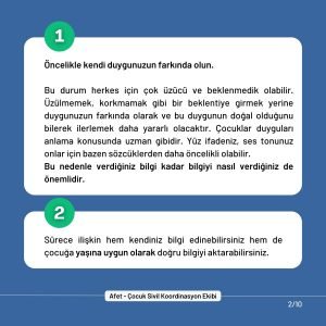 1. Öncelikle kendi duygunuzun farkında olun. Bu durum herkes için çok üzücü ve beklenmedik olabilir. Üzülmemek, korkmamak gibi bir beklentiye girmek yerine duygunuzun farkında olarak ve bu duygunun doğal olduğunu bilerek ilerlemek daha yararlı olacaktır. Çocuklar duyguları anlama konusunda uzman gibidir. Yüz ifadeniz, ses tonunuz onlar için bazen sözcüklerden daha öncelikli olabilir. Bu nedenle verdiğiniz bilgi kadar bilgiyi nasıl verdiğiniz de önemlidir. 2. Sürece ilişkin hem kendiniz bilgi edinebilirsiniz hem de çocuğa yaşına uygun olarak doğru bilgiyi aktarabilirsiniz.