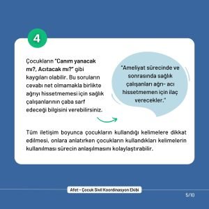 4. Çocukların “Canım yanacak mı?, Acıtacak mı?” gibi kaygıları olabilir. Bu soruların cevabı net olmamakla birlikte ağrıyı hissetmemesi için sağlık çalışanlarının çaba sarf edeceği bilgisini verebilirsiniz. Tüm iletişim boyunca çocukların kullandığı kelimelere dikkat edilmesi, onlara anlatırken çocukların kullandıkları kelimelerin kullanılması sürecin anlaşılmasını kolaylaştırabilir.
