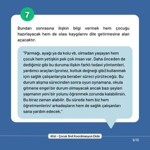 7. Bundan sonrasına ilişkin bilgi vermek hem çocuğu hazırlayacak hem de olası kaygılarını dile getirmesine alan açacaktır. “Parmağı, ayağı ya da kolu vb. olmadan yaşayan hem çocuk hem yetişkin pek çok insan var. Daha önceden de dediğimiz gibi bu duruma ilişkin farklı tedavi yöntemleri, yardımcı araçları (protez, koltuk değneği gibi) kullanmak için sağlık çalışanlarıyla beraber süreci yürüteceğiz. Bu durum alışma sürecinden sonra oyun oynamana, okula gitmene engel bir durum olmayacak ancak bazı şeyleri yapmanın yeni bir yolunu öğrenmek zorunda kalabilirsin. Bu biraz zaman alabilir. Bu sürede hem biz hem öğretmenlerin/ arkadaşların hem de sağlık çalışanları sana yardım edecek.”