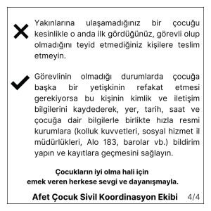 Yakınlarına ulaşamadığınız bir çocuğu kesinlikle o anda ilk gördüğünüz, görevli olup olmadığını teyit etmediğiniz kişilere teslim etmeyin. Görevlinin olmadığı durumlarda çocuğa başka bir yetişkinin refakat etmesi gerekiyorsa bu kişinin kimlik ve iletişim bilgilerini kaydederek, yer, tarih, saat ve çocuğa dair bilgilerle birlikte hızla resmi kurumlara (kolluk kuvvetleri, sosyal hizmet il müdürlükleri, Alo 183, barolar vb.) bildirim yapın ve kayıtlara geçmesini sağlayın. Çocukların iyi ve güvende olma hali için emek veren herkese sevgi ve dayanışmayla. Afet Çocuk Sivil Koordinasyon Ekibi