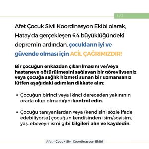 Afet Çocuk Sivil Koordinasyon Ekibi olarak, Hatay'da gerçekleşen 6.4 büyüklüğündeki depremin ardından, çocukların iyi ve güvende olması için ACİL ÇAĞRIMIZDIR! Bir çocuğun enkazdan çıkarılmasını ve/veya hastaneye götürülmesini sağlayan bir görevliyseniz veya çocuğa sağlık hizmeti sunan bir uzmansanız lütfen aşağıdaki adımları dikkate alın: Çocuğun birinci veya ikinci dereceden yakınının orada olup olmadığını kontrol edin. Çocuğu tanıyanlardan veya (kendisini sözle ifade edebiliyorsa) çocuğun kendisinden isim/soyisim, yaş, ebeveyn ismi gibi bilgileri alın ve kaydedin.