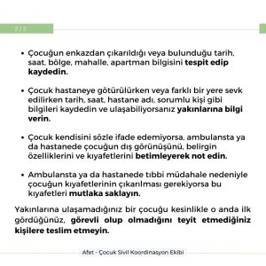 Çocuğun enkazdan çıkarıldığı veya bulunduğu tarih, saat, bölge, mahalle, apartman bilgisini tespit edip kaydedin. Çocuk hastanete götürülürken veya farklı bir yere sevk edilirken tarih, saat, hastane adı, sorumu kişi gibi bilgileri kaydedin ve ulaşabiliyorsanız yakınlarına bilgi verin. Çocuk kendisini sözle ifade edemiyorsa, ambulansta ya da hastanede çocuğun dış görünüşünü, belirgin özelliklerini ve kıyafetlerini betimleyerek not edin. Ambulansta ya da hastanede tıbbi müdahale nedeniyle çocuğun kıyafetlerinin çıkarılması gerekiyorsa bu kıyafetleri mutlaka saklayın. Yakınlarına ulaşamadığınız bir çocuğu kesinlikle o anda ilk gördüğünüz, görevli olup olmadığını teyit etmediğiniz kişilere teslim etmeyin.
