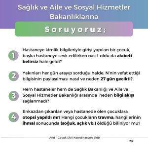 Sağlık ve Aile ve Sosyal Hizmetler Bakanlıklarına Soruyoruz; Hastaneye kimlik bilgileriyle girişi yapılan bir çocuk, başka hastaneye sevk edilirken nasıl oldu da akıbeti belirsiz hale geldi? Yakınları her gün arayıp sorduğu halde, N’nin vefat ettiği bilgisinin paylaşılması nasıl ve neden 27 gün gecikti? Hem hastaneler hem de Sağlık Bakanlığı ve Aile ve Sosyal Hizmetler Bakanlığı arasında neden bilgi akışı sağlanmadı? Enkazdan çıkarılan veya hastanede ölen çocuklara otopsi yapıldı mı? Hangi çocukların travma, hangilerinin ihmal sonucunda (soğuk, açlık vb.) öldüğü biliniyor mu?